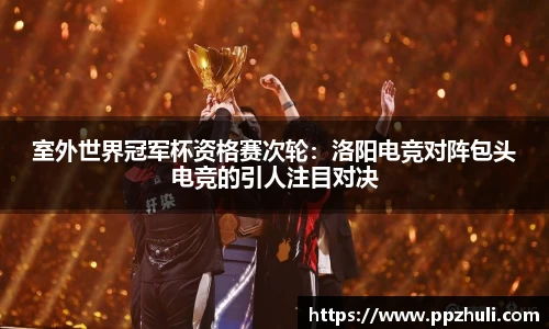 室外世界冠军杯资格赛次轮：洛阳电竞对阵包头电竞的引人注目对决