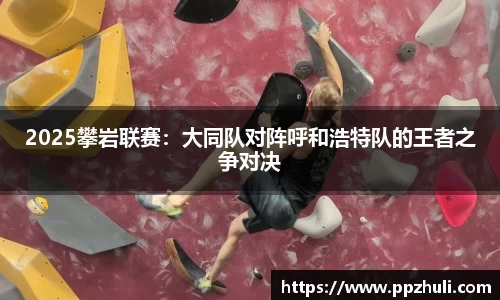 2025攀岩联赛：大同队对阵呼和浩特队的王者之争对决