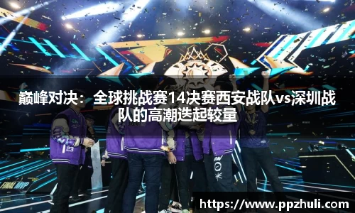 巅峰对决：全球挑战赛14决赛西安战队vs深圳战队的高潮迭起较量