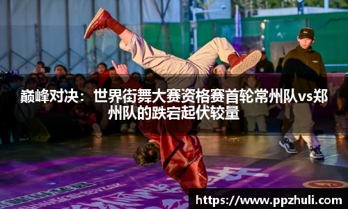 巅峰对决：世界街舞大赛资格赛首轮常州队vs郑州队的跌宕起伏较量