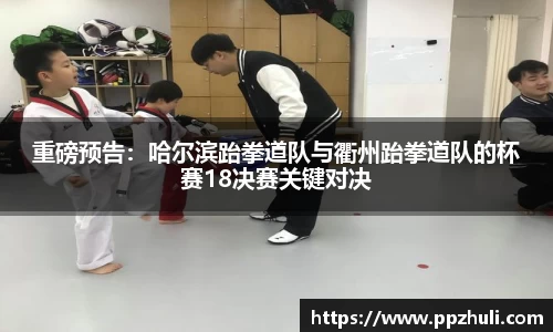 重磅预告：哈尔滨跆拳道队与衢州跆拳道队的杯赛18决赛关键对决