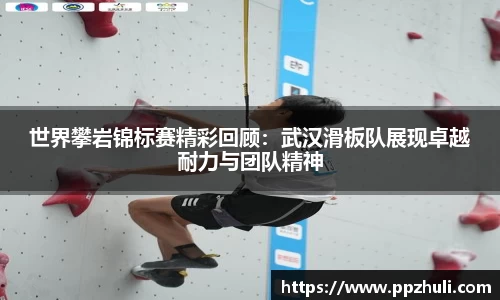 世界攀岩锦标赛精彩回顾：武汉滑板队展现卓越耐力与团队精神